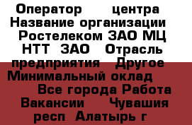 Оператор Call-центра › Название организации ­ Ростелеком ЗАО МЦ НТТ, ЗАО › Отрасль предприятия ­ Другое › Минимальный оклад ­ 17 000 - Все города Работа » Вакансии   . Чувашия респ.,Алатырь г.